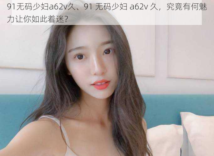 91无码少妇a62v久、91 无码少妇 a62v 久,究竟有何魅力让你如此着迷?