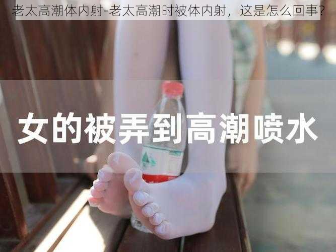 老太高潮体内射-老太高潮时被体内射,这是怎么回事?